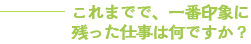 これまでで、一番印象に残った仕事は何ですか？