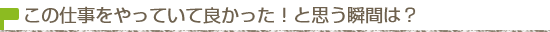 この仕事をしていて良かった！と思う瞬間は？