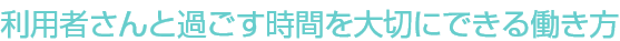 利用者さんからと過ごす時間を大切にできる働き方