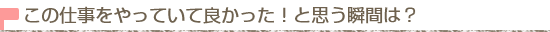 この仕事をしていて良かった！と思う瞬間は？