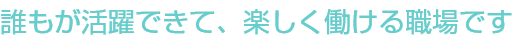 誰もが活躍できて、楽しく働ける職場です