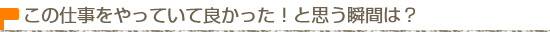 この仕事をしていて良かった！と思う瞬間は？